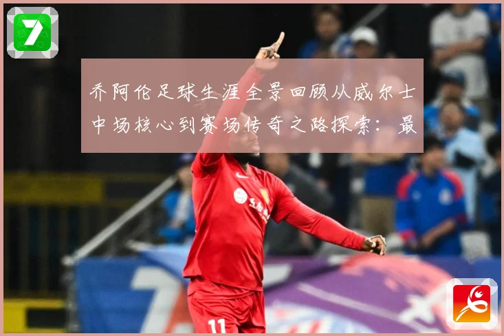 乔阿伦足球生涯全景回顾从威尔士中场核心到赛场传奇之路探索：最新赛事动态与深度分析
