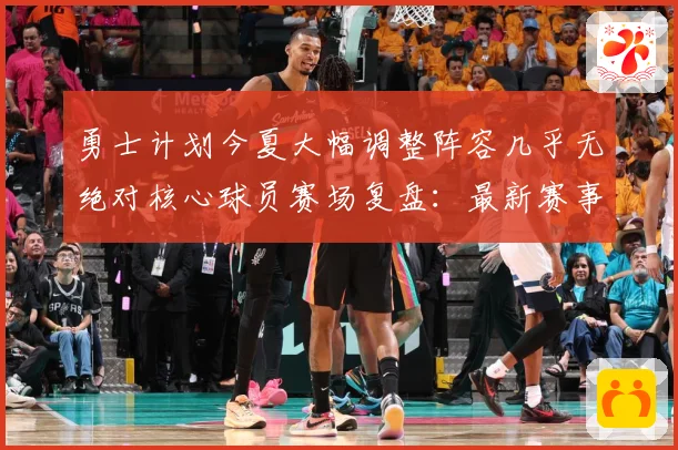 勇士计划今夏大幅调整阵容几乎无绝对核心球员赛场复盘：最新赛事动态与深度分析