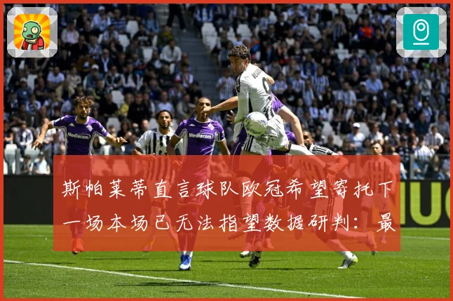 斯帕莱蒂直言球队欧冠希望寄托下一场本场已无法指望数据研判：最新赛事动态与深度分析