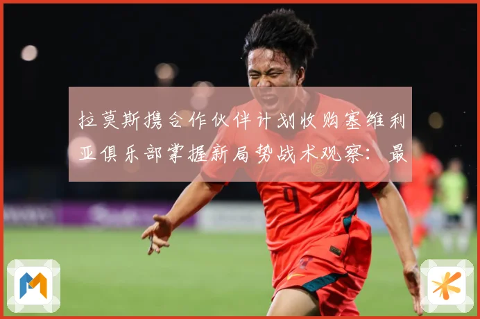 拉莫斯携合作伙伴计划收购塞维利亚俱乐部掌握新局势战术观察：最新赛事动态与深度分析