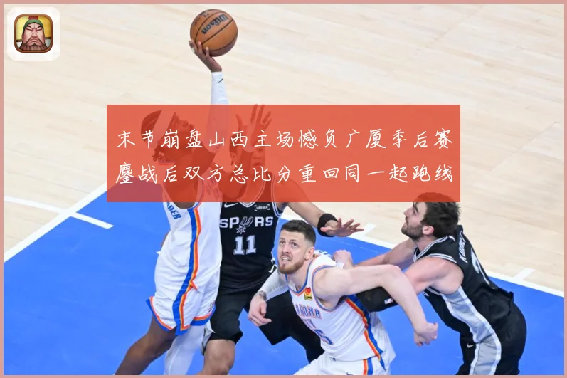 末节崩盘山西主场憾负广厦季后赛鏖战后双方总比分重回同一起跑线专题观察：最新赛事动态与深度分析