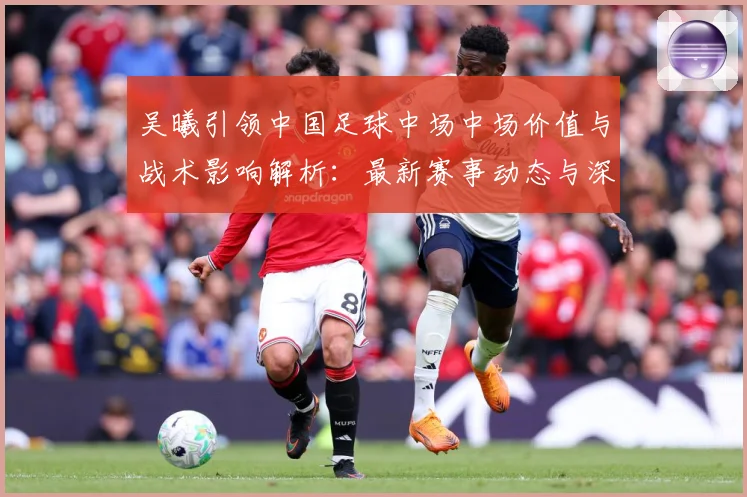 吴曦引领中国足球中场中场价值与战术影响解析：最新赛事动态与深度分析