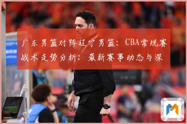 广东男篮对阵辽宁男篮：CBA常规赛战术走势分析：最新赛事动态与深度分析
