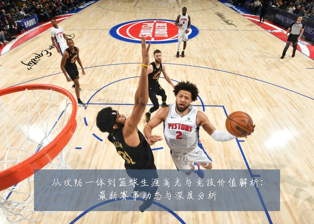 从攻防一体到篮球生涯高光与竞技价值解析：最新赛事动态与深度分析