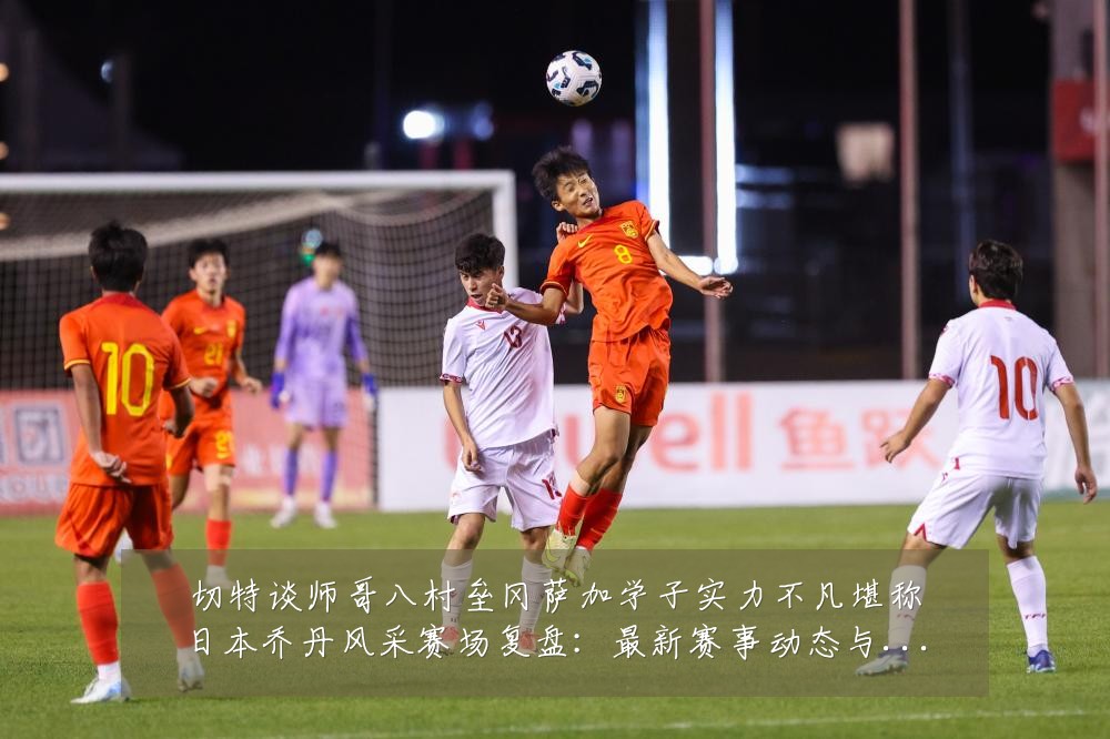 切特谈师哥八村垒冈萨加学子实力不凡堪称日本乔丹风采赛场复盘:最新赛事动态与深度分析