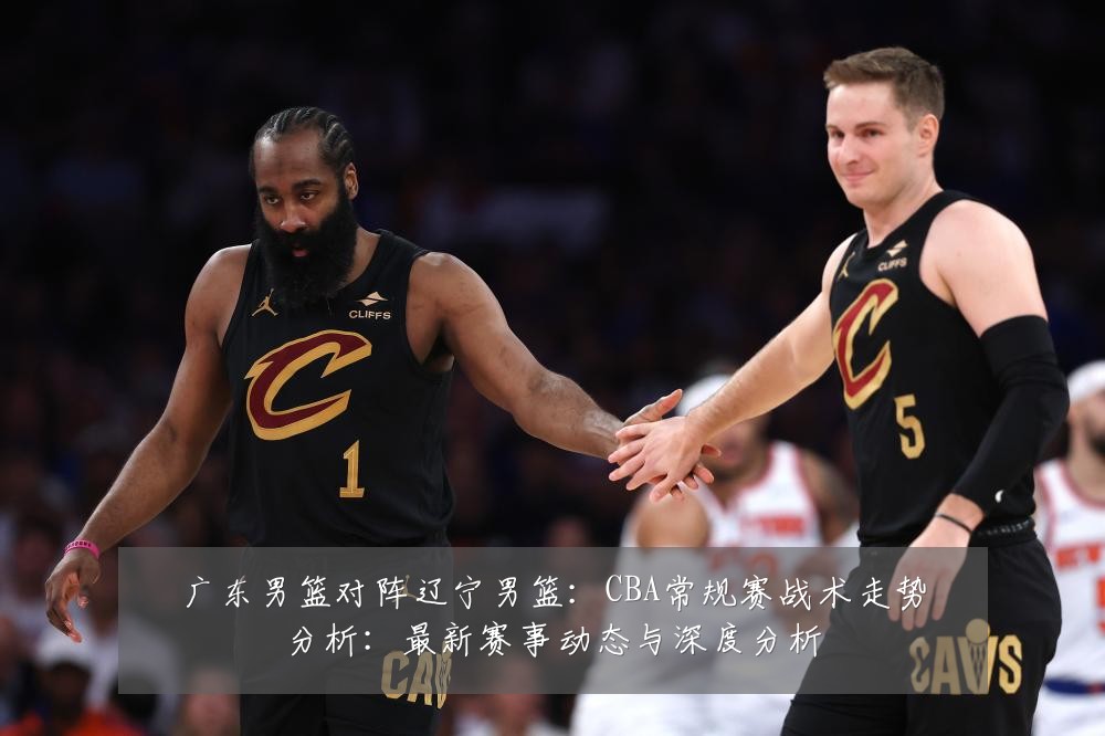 广东男篮对阵辽宁男篮：CBA常规赛战术走势分析：最新赛事动态与深度分析
