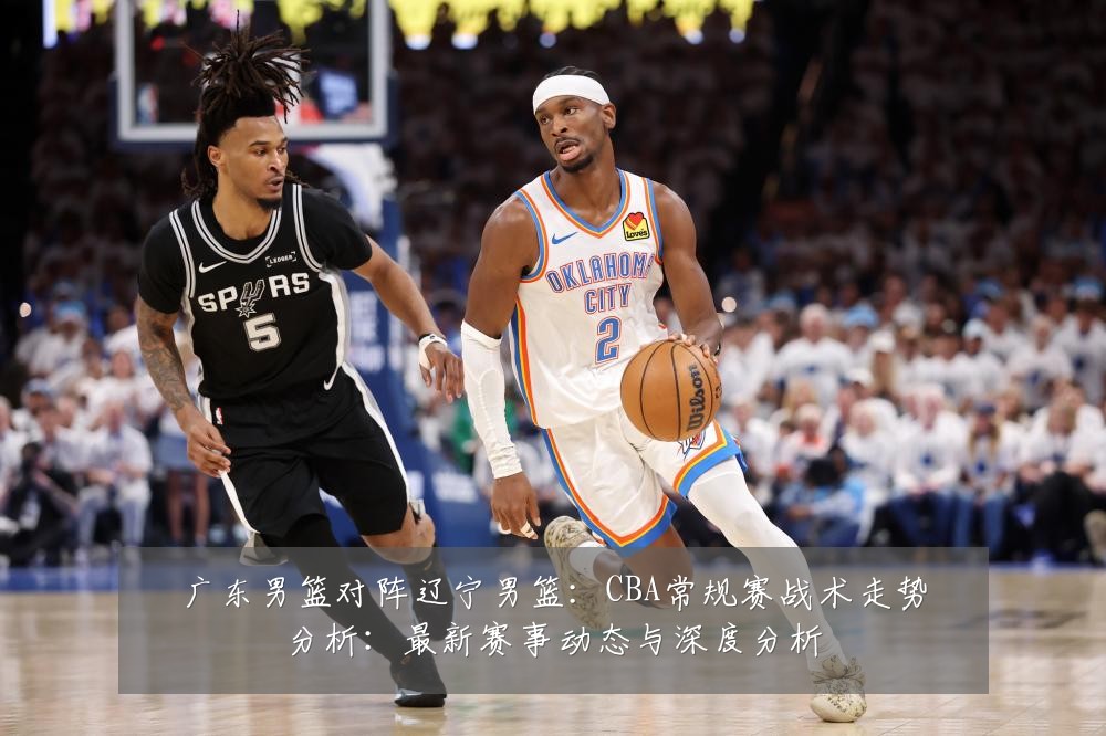 广东男篮对阵辽宁男篮：CBA常规赛战术走势分析：最新赛事动态与深度分析