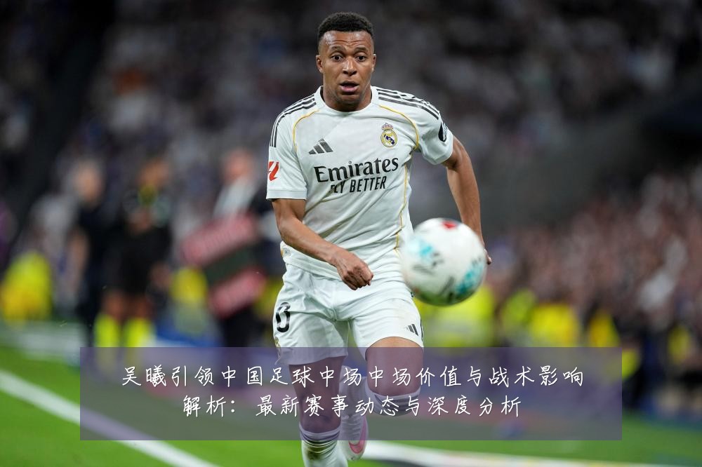 吴曦引领中国足球中场中场价值与战术影响解析：最新赛事动态与深度分析